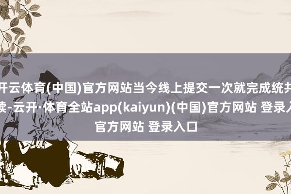 开云体育(中国)官方网站当今线上提交一次就完成统共手续-云开·体育全站app(kaiyun)(中国)官方网站 登录入口