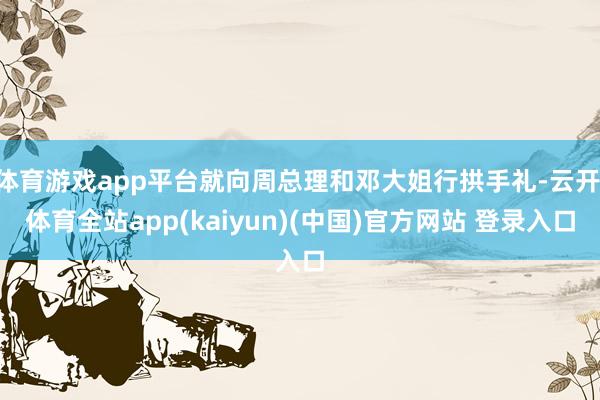 体育游戏app平台就向周总理和邓大姐行拱手礼-云开·体育全站app(kaiyun)(中国)官方网站 登录入口