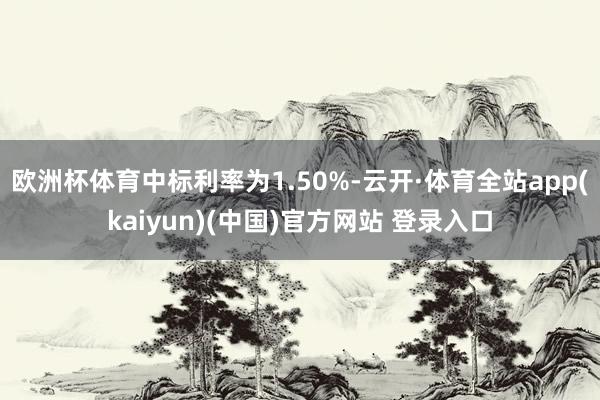 欧洲杯体育中标利率为1.50%-云开·体育全站app(kaiyun)(中国)官方网站 登录入口