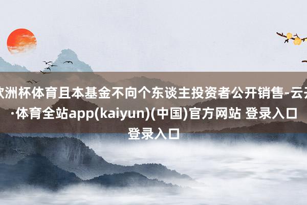 欧洲杯体育且本基金不向个东谈主投资者公开销售-云开·体育全站app(kaiyun)(中国)官方网站 登录入口