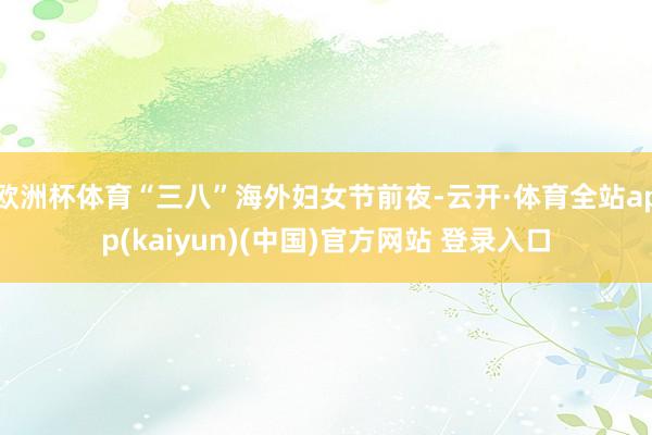 欧洲杯体育“三八”海外妇女节前夜-云开·体育全站app(kaiyun)(中国)官方网站 登录入口