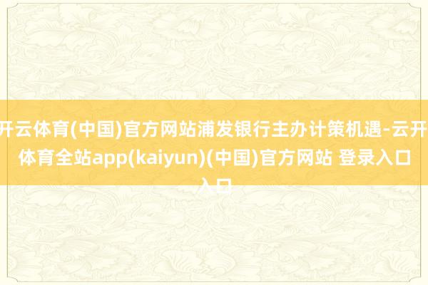 开云体育(中国)官方网站浦发银行主办计策机遇-云开·体育全站app(kaiyun)(中国)官方网站 登录入口