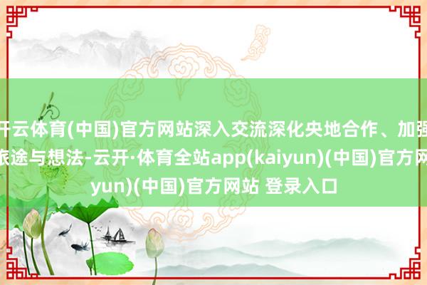 开云体育(中国)官方网站深入交流深化央地合作、加强企地共建的旅途与想法-云开·体育全站app(kaiyun)(中国)官方网站 登录入口