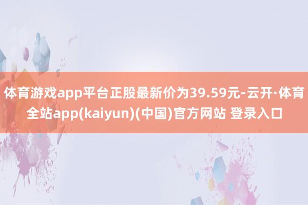 体育游戏app平台正股最新价为39.59元-云开·体育全站app(kaiyun)(中国)官方网站 登录入口