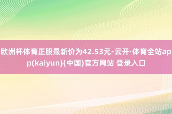欧洲杯体育正股最新价为42.53元-云开·体育全站app(kaiyun)(中国)官方网站 登录入口