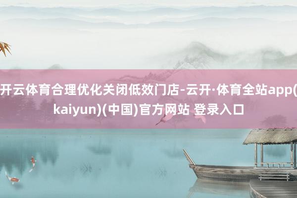 开云体育合理优化关闭低效门店-云开·体育全站app(kaiyun)(中国)官方网站 登录入口