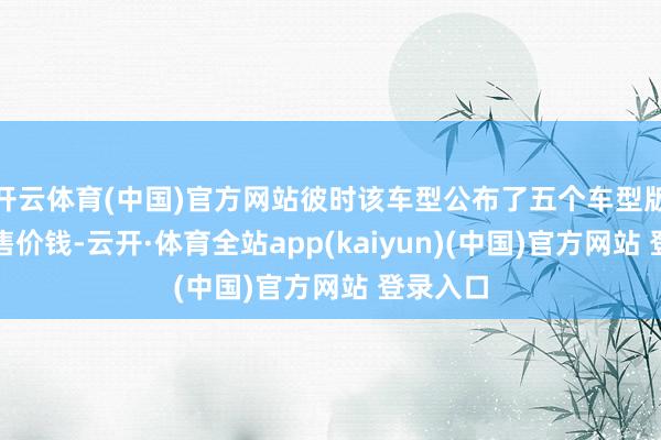 开云体育(中国)官方网站彼时该车型公布了五个车型版块的预售价钱-云开·体育全站app(kaiyun)(中国)官方网站 登录入口