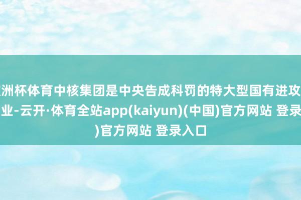 欧洲杯体育中核集团是中央告成科罚的特大型国有进攻主干企业-云开·体育全站app(kaiyun)(中国)官方网站 登录入口