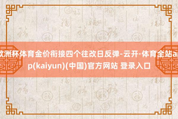 欧洲杯体育金价衔接四个往改日反弹-云开·体育全站app(kaiyun)(中国)官方网站 登录入口