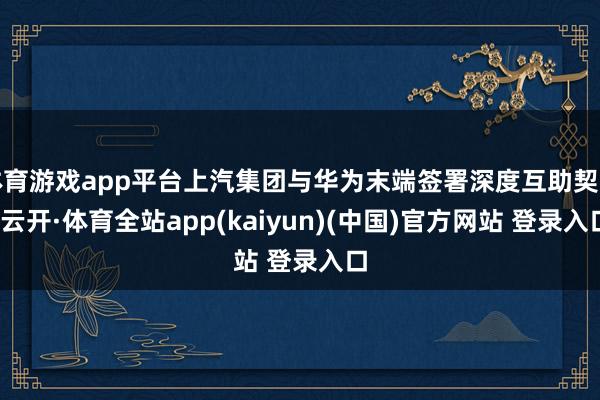 体育游戏app平台上汽集团与华为末端签署深度互助契约-云开·体育全站app(kaiyun)(中国)官方网站 登录入口