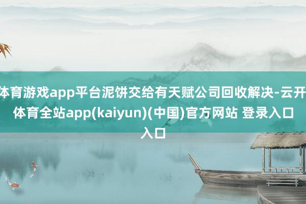 体育游戏app平台泥饼交给有天赋公司回收解决-云开·体育全站app(kaiyun)(中国)官方网站 登录入口