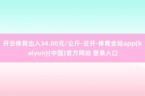 开云体育出入34.00元/公斤-云开·体育全站app(kaiyun)(中国)官方网站 登录入口