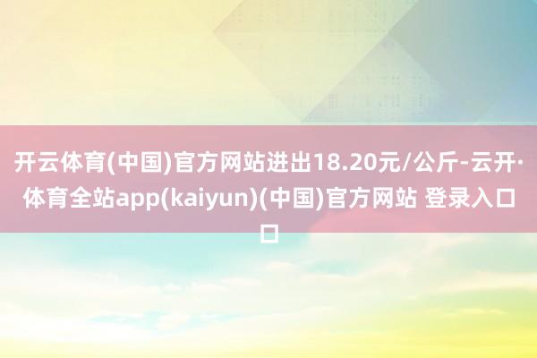 开云体育(中国)官方网站进出18.20元/公斤-云开·体育全站app(kaiyun)(中国)官方网站 登录入口