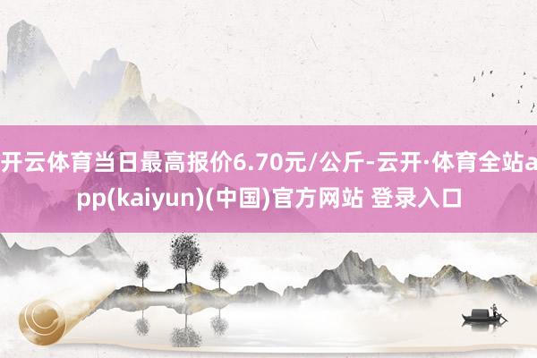 开云体育当日最高报价6.70元/公斤-云开·体育全站app(kaiyun)(中国)官方网站 登录入口