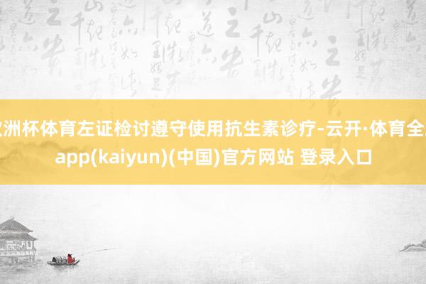 欧洲杯体育左证检讨遵守使用抗生素诊疗-云开·体育全站app(kaiyun)(中国)官方网站 登录入口