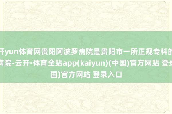 开yun体育网贵阳阿波罗病院是贵阳市一所正规专科的男科病院-云开·体育全站app(kaiyun)(中国)官方网站 登录入口