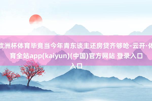 欧洲杯体育毕竟当今年青东谈主还房贷齐够呛-云开·体育全站app(kaiyun)(中国)官方网站 登录入口