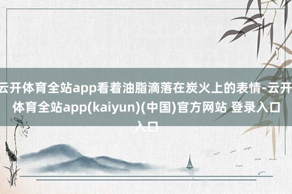 云开体育全站app看着油脂滴落在炭火上的表情-云开·体育全站app(kaiyun)(中国)官方网站 登录入口