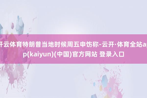 开云体育特朗普当地时候周五申饬称-云开·体育全站app(kaiyun)(中国)官方网站 登录入口