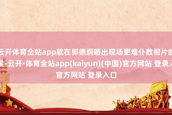 云开体育全站app就在郭德纲晒出现场更难仆数相片的时候-云开·体育全站app(kaiyun)(中国)官方网站 登录入口