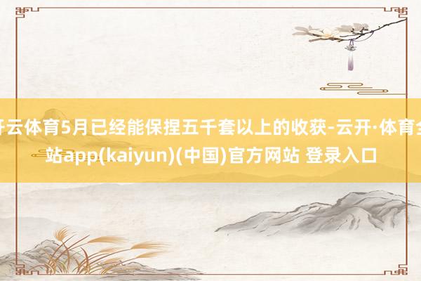 开云体育5月已经能保捏五千套以上的收获-云开·体育全站app(kaiyun)(中国)官方网站 登录入口