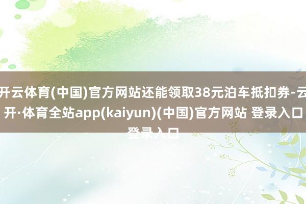 开云体育(中国)官方网站还能领取38元泊车抵扣券-云开·体育全站app(kaiyun)(中国)官方网站 登录入口