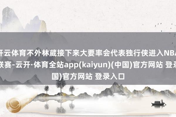 开云体育不外林葳接下来大要率会代表独行侠进入NBA夏令联赛-云开·体育全站app(kaiyun)(中国)官方网站 登录入口