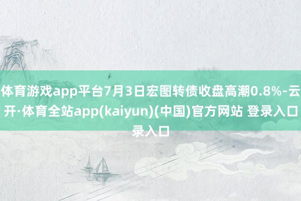 体育游戏app平台7月3日宏图转债收盘高潮0.8%-云开·体育全站app(kaiyun)(中国)官方网站 登录入口