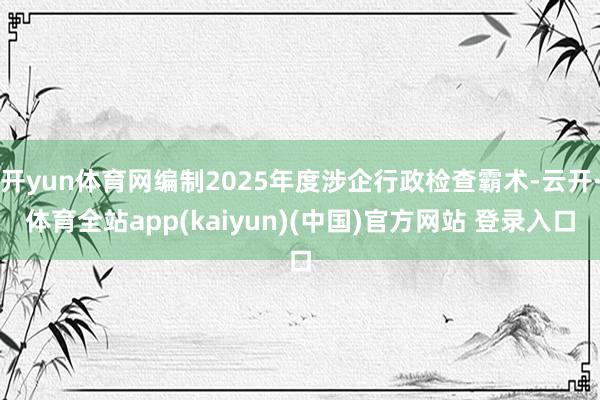 开yun体育网编制2025年度涉企行政检查霸术-云开·体育全站app(kaiyun)(中国)官方网站 登录入口
