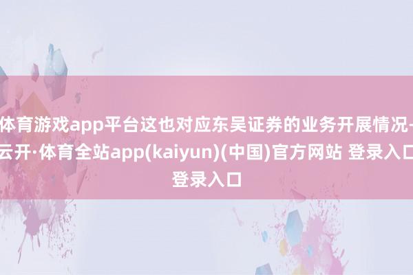 体育游戏app平台　　这也对应东吴证券的业务开展情况-云开·体育全站app(kaiyun)(中国)官方网站 登录入口