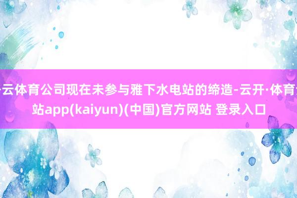 开云体育公司现在未参与雅下水电站的缔造-云开·体育全站app(kaiyun)(中国)官方网站 登录入口
