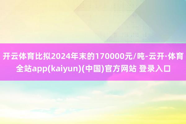开云体育比拟2024年末的170000元/吨-云开·体育全站app(kaiyun)(中国)官方网站 登录入口