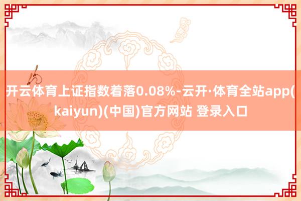 开云体育上证指数着落0.08%-云开·体育全站app(kaiyun)(中国)官方网站 登录入口