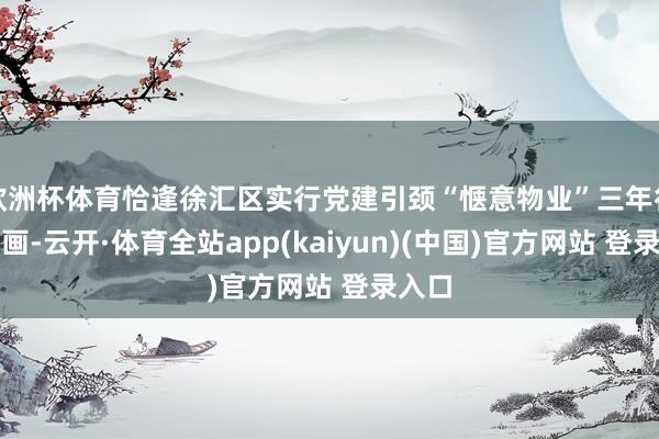 欧洲杯体育恰逢徐汇区实行党建引颈“惬意物业”三年行径策画-云开·体育全站app(kaiyun)(中国)官方网站 登录入口