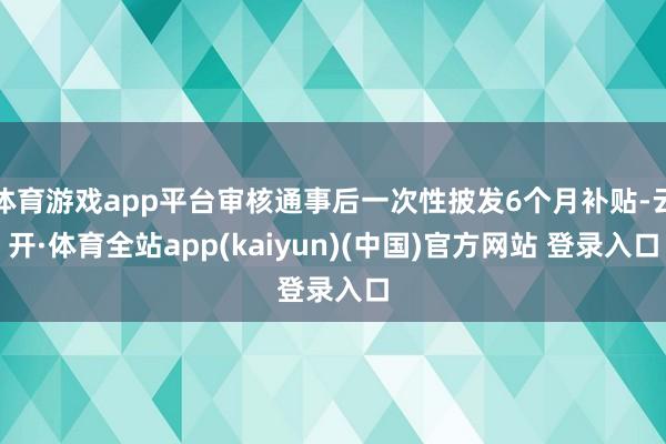体育游戏app平台审核通事后一次性披发6个月补贴-云开·体育全站app(kaiyun)(中国)官方网站 登录入口