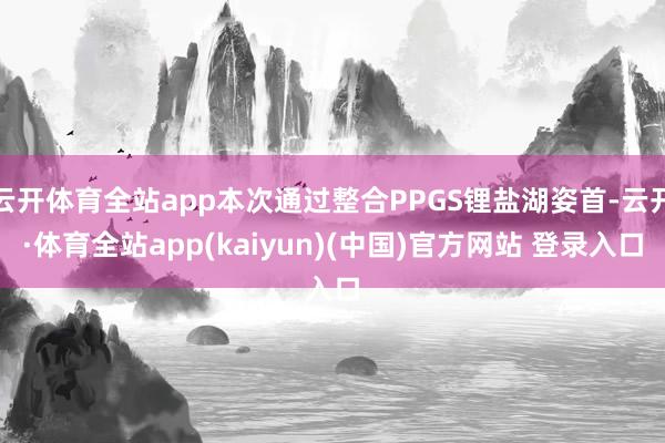 云开体育全站app本次通过整合PPGS锂盐湖姿首-云开·体育全站app(kaiyun)(中国)官方网站 登录入口