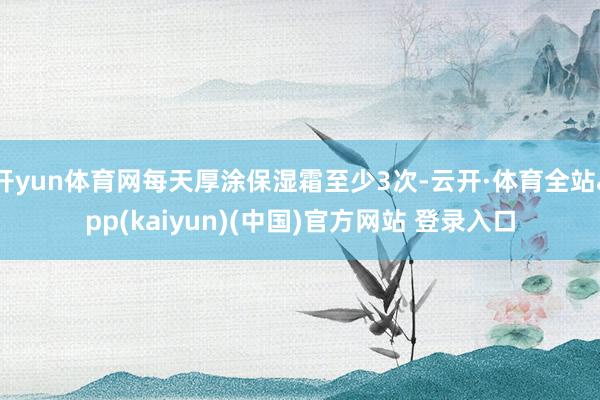 开yun体育网每天厚涂保湿霜至少3次-云开·体育全站app(kaiyun)(中国)官方网站 登录入口