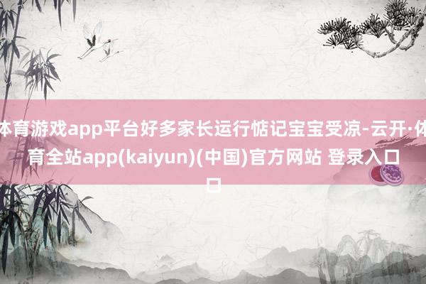 体育游戏app平台好多家长运行惦记宝宝受凉-云开·体育全站app(kaiyun)(中国)官方网站 登录入口