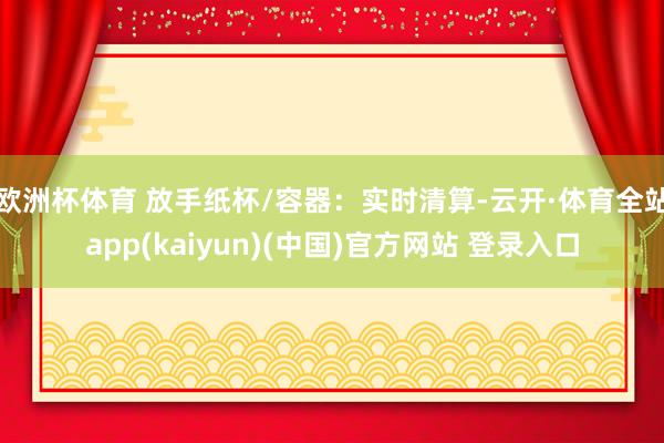 欧洲杯体育 放手纸杯/容器：实时清算-云开·体育全站app(kaiyun)(中国)官方网站 登录入口