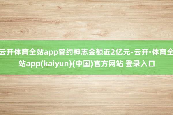 云开体育全站app签约神志金额近2亿元-云开·体育全站app(kaiyun)(中国)官方网站 登录入口
