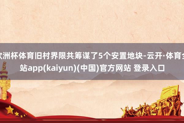欧洲杯体育旧村界限共筹谋了5个安置地块-云开·体育全站app(kaiyun)(中国)官方网站 登录入口