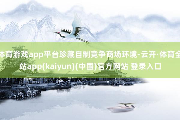 体育游戏app平台珍藏自制竞争商场环境-云开·体育全站app(kaiyun)(中国)官方网站 登录入口