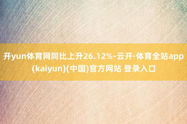 开yun体育网同比上升26.12%-云开·体育全站app(kaiyun)(中国)官方网站 登录入口