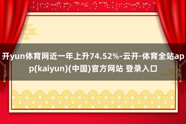开yun体育网近一年上升74.52%-云开·体育全站app(kaiyun)(中国)官方网站 登录入口
