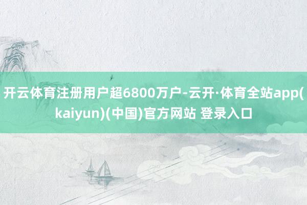 开云体育注册用户超6800万户-云开·体育全站app(kaiyun)(中国)官方网站 登录入口