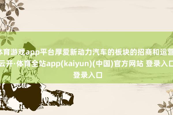 体育游戏app平台厚爱新动力汽车的板块的招商和运营-云开·体育全站app(kaiyun)(中国)官方网站 登录入口