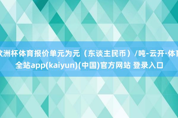 欧洲杯体育报价单元为元（东谈主民币）/吨-云开·体育全站app(kaiyun)(中国)官方网站 登录入口