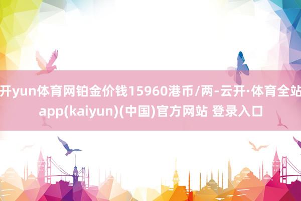 开yun体育网铂金价钱15960港币/两-云开·体育全站app(kaiyun)(中国)官方网站 登录入口