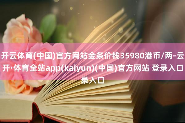 开云体育(中国)官方网站金条价钱35980港币/两-云开·体育全站app(kaiyun)(中国)官方网站 登录入口