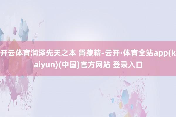 开云体育润泽先天之本 肾藏精-云开·体育全站app(kaiyun)(中国)官方网站 登录入口